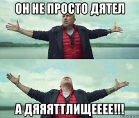 он не просто дятел а дяяяттлищееее!!!