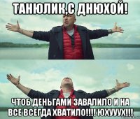 танюлик,с днюхой! чтоб деньгами завалило и на все всегда хватило!!!! юхууух!!!