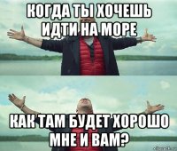 когда ты хочешь идти на море как там будет хорошо мне и вам?