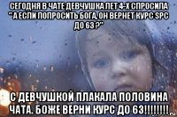 сегодня в чате девчушка лет 4-х спросила " а если попросить бога, он вернет курс spc до 63 ?" с девчушкой плакала половина чата. боже верни курс до 63!!!!!!!!