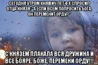 сегодня утром княжич лет 4-х спросил отца-князя: "а если всем попросить бога, он переменит орду?" с князем плакала вся дружина и все бояре. боже, перемени орду!!!