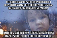 сегодня в маршрутке дувчушка лет 4 спросила маму: "а если попросить бога - он сможет выключить украину?" вместе с дувчушкой плакала половина маршрутки. боже, выключи украину!