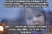 сегодня в парикмахерской девчушка лет 4-х спросила диониса:"если попросить максимуса пастригать,он сможет пастричь налысо нахой ". вместе с дионисом плакала половина головы.максимус,пусти нас под ножницы