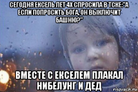 сегодня ексель лет 4х спросила в тске:"а если попросить бога, он выключит башню?" вместе с екселем плакал нибелунг и дед