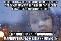 сегодня в маршрутке девчушка лет 22-ти спросила маму: «а если всем попросить бога, чтобы илья вернулся?» с мамой плакала половина маршрутки… боже, верни илью!!!»