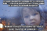 сегодня в маршрутке девчушка лет 4-х спросила маму: «а если всем попросить бога, чтобы бомжи не катались по ночному маршруту?» с мамой плакала половина автобуса… боже, выключи бомжей!!!»