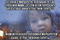 сегодня в маршрутке девчушка лет 4х спросила маму: "а если всем попросить бога, чтобы ваню отпустили гулять"? с мамой плакала половина маршрутки боже, отпусти ваню гулять