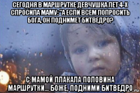 сегодня в маршрутке девчушка лет 4-х спросила маму: "а если всем попросить бога, он поднимет битведро? с мамой плакала половина маршрутки… боже, подними битведро