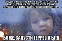 сегодня в маршрутке мальчишка лет 32-х спросил маму: «а если всем попросить бога, он починит zeppelin'ы?» с мамой плакала половина маршрутки… боже, запусти zeppelin'ы!!!