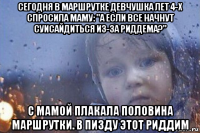 сегодня в маршрутке девчушка лет 4-х спросила маму: "а если все начнут суисайдиться из-за риддема?" с мамой плакала половина маршрутки. в пизду этот риддим