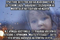 грустное детство когда издеваются в детском саду . бабушка с дедушкой не моляться на тебя как на идола и с улицы kaštonų g . 27. pagiriai увезли в атозаке с криками "мыть кто будет" за то что кровь капнула на плитку со рта