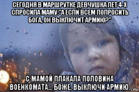 сегодня в маршрутке девчушка лет 4-х спросила маму:"а если всем попросить бога, он выключит армию?" с мамой плакала половина военкомата... боже, выключи армию.