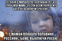 сегодня в маршрутке девчушка лет 4-х спросила маму:"а если всем попросить бога, он выключит росею?" с мамой плакала половина россиян... боже, выключи росею.