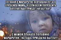 сегодня в маршрутке девчушка лет 4-х спросила маму "а если всем попросить бога наташа приедет на бытху?" с мамой плакала половина маршрутки... наташа, приедь на бытху!!!