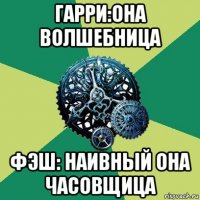 гарри:она волшебница фэш: наивный она часовщица