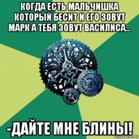 когда есть мальчишка который бесит и его зовут марк а тебя зовут василиса... -дайте мне блины!