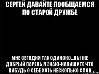 сергей давайте пообщаемся по старой дружбе мне сегодня так одиноко...вы же добрый парень я знаю-напишите что нибудь о себе хоть несколько слов