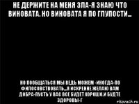 не держите на меня зла-я знаю что виновата. но виновата я по глупости... но пообщаться мы ведь можем -иногда-по филосовствовать...я искренне желаю вам добра-пусть у вас все будет хорошо.и будте здоровы-г