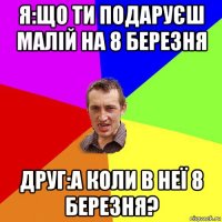 я:що ти подаруєш малій на 8 березня друг:а коли в неї 8 березня?