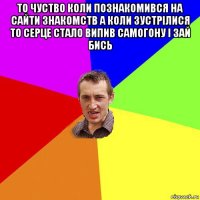 то чуство коли познакомився на сайти знакомств а коли зустрілися то серце стало випив самогону і зай бись 