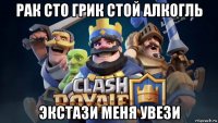 рак сто грик стой алкогль экстази меня увези