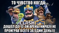 то чувство когда... дошёл до 12-ой арены ниразу не проиграв всего за один день)))