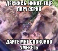 держись, никит, ещё пару серий дайте мне спокойно умереть