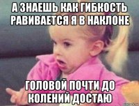 а знаешь как гибкость равивается я в наклоне головой почти до колений достаю