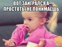 вот заигрался а простоты не понимаешь 