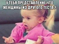 у тебя представление что женщины из другого теста ? 