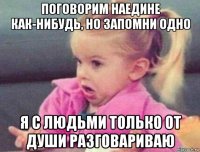 поговорим наедине как-нибудь, но запомни одно я с людьми только от души разговариваю