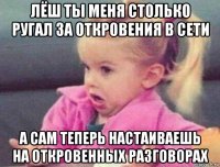 лёш ты меня столько ругал за откровения в сети а сам теперь настаиваешь на откровенных разговорах