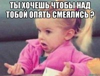 ты хочешь чтобы над тобой опять смеялись ? 