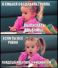 а Смысл создавать группу, выпускать альбомы, если ты всё равно пойдёшь работать официантом