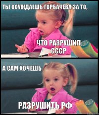 ты осуждаешь горбачёва за то, что разрушил ссср а сам хочешь разрушить рф