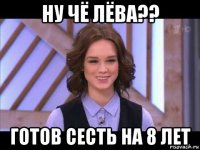 ну чё лёва?? готов сесть на 8 лет