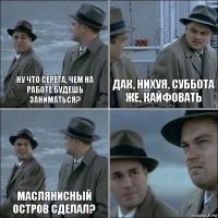 Ну что Серёга, чем на работе будешь заниматься? Дак, нихуя, суббота же, кайфовать Маслянисный остров сделал? 