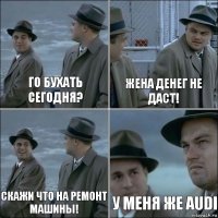 Го бухать сегодня? Жена денег не даст! Скажи что на ремонт машины! У меня же audi