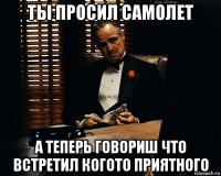 ты просил самолет а теперь говориш что встретил когото приятного