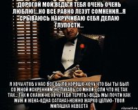 дорогой мой ведь я тебя очень очень люблю!...но все равно лезут сомнения...я срываюсь накручиваю себя делаю глупости... я хочу чтоб у нас все было хорошо-хочу что бы ты был со мной искренним-не лукавь со мной-если что не так так... так и скажи-не хочу тебя терять!-ведь мы почти как муж и жена-одна сатана)-нежно жарко целую- твоя милашка невеста