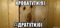 кроватути)9) дратути)0)