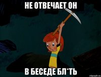 не отвечает он в беседе бл*ть