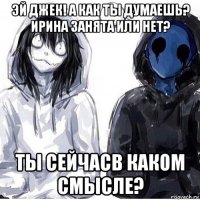 эй джек! а как ты думаешь? ирина занята или нет? ты сейчасв каком смысле?