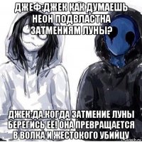 джеф:джек как думаешь неон подвластна затмениям луны? джек:да.когда затмение луны берегись её! она превращается в волка и жестокого убийцу