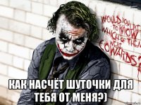  как насчёт шуточки для тебя от меня?)