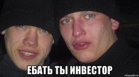  ебать ты инвестор