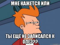 мне кажется или ты ещё не записался к оле???