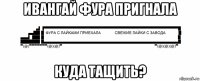 ивангай фура пригнала куда тащить?