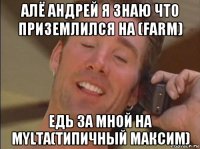 алё андрей я знаю что приземлился на (farm) едь за мной на mylta(типичный максим)