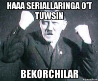 haaa seriallaringa o't tuwsin bekorchilar